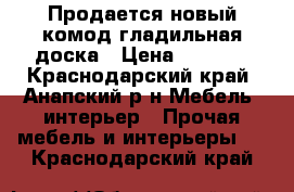 Продается новый комод-гладильная доска › Цена ­ 9 000 - Краснодарский край, Анапский р-н Мебель, интерьер » Прочая мебель и интерьеры   . Краснодарский край